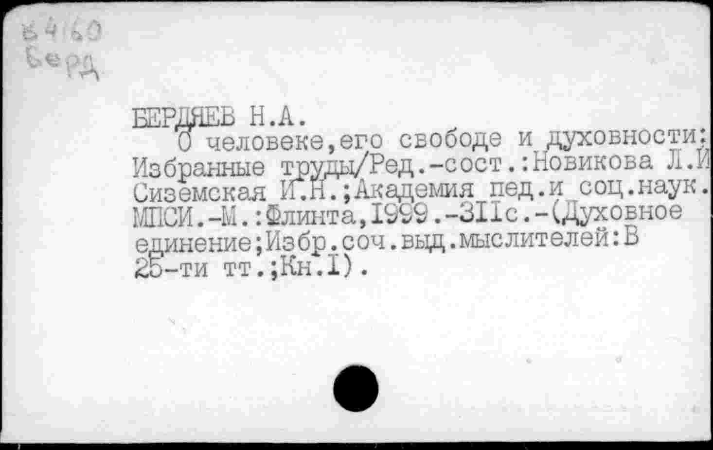 ﻿БЕРДЯЕВ Н.А.
(Т человеке,его свободе и духовности: Избранные труды/Ред.-состНовикова Л.И Сиземская И. Н.; Академия пед.и соц.наук. М1ЮИ. -М.: Флинта, 1999.-311с.- (духовное единение;Избр.соч.выд.мыслителей:В 25-ти тт.;Кн.1).